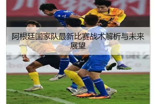 阿根廷国家队最新比赛战术解析与未来展望
